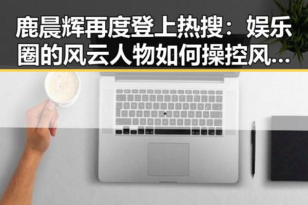 鹿晨辉再度登上热搜：娱乐圈的风云人物如何操控风向？