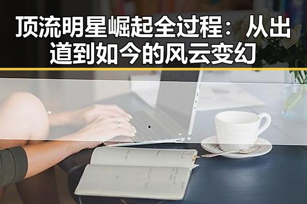 顶流明星崛起全过程：从出道到如今的风云变幻