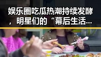 娱乐圈吃瓜热潮持续发酵，明星们的“幕后生活”成焦点
